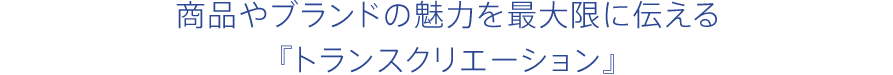 商品やブランドの魅力を最大限に伝える『トランスクリエーション』